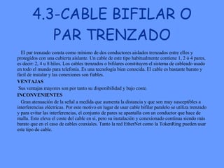 4.3-CABLE BIFILAR O PAR TRENZADO El par trenzado consta como mínimo de dos conductores aislados trenzados entre ellos y protegidos con una cubierta aislante. Un cable de este tipo habitualmente contiene 1, 2 ó 4 pares, es decir: 2, 4 u 8 hilos. Los cables trenzados o bifilares constituyen el sistema de cableado usado en todo el mundo para telefonía. Es una tecnología bien conocida. El cable es bastante barato y fácil de instalar y las conexiones son fiables. VENTAJAS Sus ventajas mayores son por tanto su disponibilidad y bajo coste.  INCONVENIENTES Gran atenuación de la señal a medida que aumenta la distancia y que son muy susceptibles a interferencias eléctricas. Por este motivo en lugar de usar cable bifilar paralelo se utiliza trenzado y para evitar las interferencias, el conjunto de pares se apantalla con un conductor que hace de malla. Esto eleva el coste del cable en sí, pero su instalación y conexionado continua siendo más barato que en el caso de cables coaxiales. Tanto la red EtherNet como la TokenRing pueden usar este tipo de cable.  