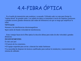 4.4-FIBRA ÓPTICA Es el medio de transmisión más moderno y avanzado. Utilizado cada vez más para formar la "espina dorsal" de grandes redes. Las señales de datos se transmiten a través de impulsos luminosos y pueden recorrer grandes distancias (del orden de kilómetros) sin que se tenga que amplificar la señal.  VENTAJAS inmune a las interferencias electromagnéticas gran ancho de banda (velocidad de transferencia), Estas ventajas hacen de la fibra óptica la elección idónea para redes de alta velocidad a grandes distancias INCONVENIENTES Es más caro por: El precio de los conectores,  El equipo requerido para enviar y detectar las ondas luminosas La necesidad de disponer de técnicos cualificados para realizar la instalación y mantenimiento del sistema de cableado.  