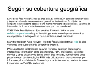 Según su cobertura geográfica LAN:  (Local Área Network). Red de área local. El término LAN define la conexión física y lógica de ordenadores en un entorno generalmente de oficina. Su objetivo es compartir recursos (como acceder a una misma impresora o base de datos) y permite el intercambio de ficheros entre los ordenadores que componen la red. WAN: Wide Área Network - Red de Área Extensa). WAN es una  red de computadoras  de gran tamaño, generalmente dispersa en un área metropolitana, a lo largo de un país o incluso a nivel planetario. MAN: Metropolitan Área Network - Red de Área Metropolitana).  Red  de alta velocidad que cubre un área geográfica extensa.  PAN: Las Redes Inalámbricas de Área Personal permiten comunicar e intercambiar información entre ordenadores, PDA, impresoras, teléfonos móviles y otros dispositivos dentro de un área limitada, normalmente unos pocos metros. Las tecnologías PAN más utilizadas son las conexiones por infrarrojos y los módulos de Bluetooth por radio frecuencia, que funcionan en frecuencias de 2,4 GHz sin licencia. 