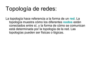 Topología de redes: La topología hace referencia a la forma de un  red . La topología muestra cómo los diferentes  nodos  están conectados entre sí, y la forma de cómo se comunican está determinada por la topología de la red. Las topologías pueden ser físicas o lógicas. 