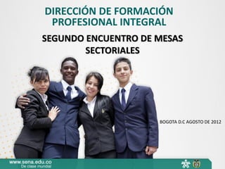 DIRECCIÓN DE FORMACIÓN
PROFESIONAL INTEGRAL
SEGUNDO ENCUENTRO DE MESAS
SECTORIALES

BOGOTA D.C AGOSTO DE 2012

 