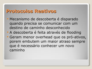 Protocolos Reativos Mecanismo de descoberta é disparado quando precisa se comunicar com um destino de caminho desconhecido A descoberta é feita através de flooding Geram menor overhead que os pró-ativos, porem embutem um maior atraso sempre que é necessário conhecer um novo caminho 