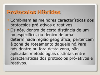 Protocolos Híbridos Combinam as melhores características dos protocolos pró-ativos e reativos Os nós, dentro de certa distância de um nó específico, ou dentro de uma determinada região geográfica, pertencem à zona de roteamento daquele nó.Para nós dentro ou fora desta zona, são aplicadas metodologias distintas entre características dos protocolos pró-ativos e reativos. 