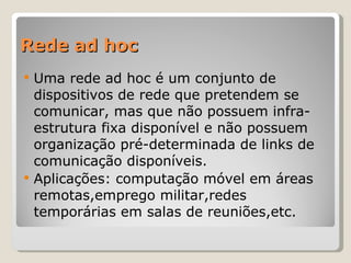 Rede ad hoc Uma rede ad hoc é um conjunto de dispositivos de rede que pretendem se comunicar, mas que não possuem infra-estrutura fixa disponível e não possuem organização pré-determinada de links de comunicação disponíveis. Aplicações: computação móvel em áreas remotas,emprego militar,redes temporárias em salas de reuniões,etc. 