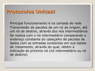 Protocolos Unicast Principal funcionamento é na camada de rede Transmissão de pacotes de um nó de origem, até um nó de destino, através dos nós intermediários Se realiza com o nó intermediário comparando o endereço constante do cabeçalho de pacotes de dados com as entradas existentes em sua tabela de roteamento, através do qual, obtém a indicação do próximo nó (nó intermediário ou nó de destino) 