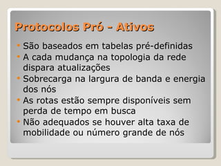 Protocolos Pró - Ativos São baseados em tabelas pré-definidas A cada mudança na topologia da rede dispara atualizações Sobrecarga na largura de banda e energia dos nós As rotas estão sempre disponíveis sem perda de tempo em busca Não adequados se houver alta taxa de mobilidade ou número grande de nós 