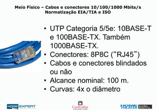 Meio Físico – Cabos e conectores 10/100/1000 Mbits/s
Normatização EIA/TIA e ISO
• UTP Categoria 5/5e: 10BASE-T
e 100BASE-TX. Também
1000BASE-TX.
• Conectores: 8P8C (“RJ45”)
• Cabos e conectores blindados
ou não
• Alcance nominal: 100 m.
• Curvas: 4x o diâmetro
 