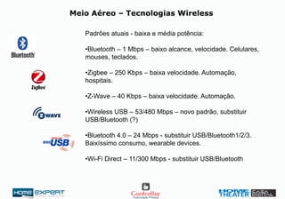 Meio Aéreo – Tecnologias Wireless
Padrões atuais - baixa e média potência:
•Bluetooth – 1 Mbps – baixo alcance, velocidade. Celulares,
mouses, teclados.
•Zigbee – 250 Kbps – baixa velocidade. Automação,
hospitais.
•Z-Wave – 40 Kbps – baixa velocidade. Automação.
•Wireless USB – 53/480 Mbps – novo padrão, substituir
USB/Bluetooth (?)
•Bluetooth 4.0 – 24 Mbps - substituir USB/Bluetooth1/2/3.
Baixíssimo consumo, wearable devices.
•Wi-Fi Direct – 11/300 Mbps - substituir USB/Bluetooth
 