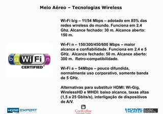 Meio Aéreo – Tecnologias Wireless
Wi-Fi b/g – 11/54 Mbps – adotado em 85% das
redes wireless do mundo. Funciona em 2.4
Ghz. Alcance fechado: 30 m. Alcance aberto:
150 m.
Wi-Fi n – 150/300/450/600 Mbps – maior
alcance e confiabilidade. Funciona em 2.4 e 5
GHz. Alcance fechado: 50 m. Alcance aberto:
300 m. Retro-compatibilidade.
Wi-Fi a – 54Mbps – pouco difundida,
normalmente uso corporativo, somente banda
de 5 GHz.
Alternativas para substituir HDMI: Wi-Gig,
WirelessHD e WHDI: baixo alcance, taxas altas
(1,5 a 25 Gbits/s), interligação de dispositivos
de A/V.
 
