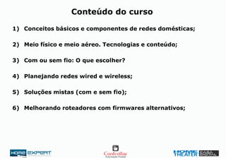 1) Conceitos básicos e componentes de redes domésticas;
2) Meio físico e meio aéreo. Tecnologias e conteúdo;
3) Com ou sem fio: O que escolher?
4) Planejando redes wired e wireless;
5) Soluções mistas (com e sem fio);
6) Melhorando roteadores com firmwares alternativos;
Conteúdo do curso
 