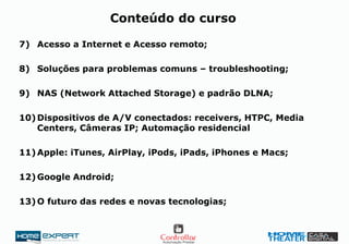 7) Acesso a Internet e Acesso remoto;
8) Soluções para problemas comuns – troubleshooting;
9) NAS (Network Attached Storage) e padrão DLNA;
10)Dispositivos de A/V conectados: receivers, HTPC, Media
Centers, Câmeras IP; Automação residencial
11)Apple: iTunes, AirPlay, iPods, iPads, iPhones e Macs;
12)Google Android;
13)O futuro das redes e novas tecnologias;
Conteúdo do curso
 