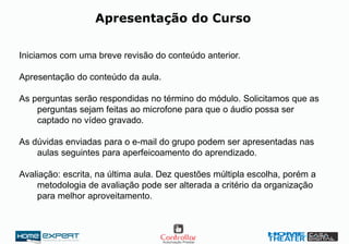 Iniciamos com uma breve revisão do conteúdo anterior.
Apresentação do conteúdo da aula.
As perguntas serão respondidas no término do módulo. Solicitamos que as
perguntas sejam feitas ao microfone para que o áudio possa ser
captado no vídeo gravado.
As dúvidas enviadas para o e-mail do grupo podem ser apresentadas nas
aulas seguintes para aperfeicoamento do aprendizado.
Avaliação: escrita, na última aula. Dez questões múltipla escolha, porém a
metodologia de avaliação pode ser alterada a critério da organização
para melhor aproveitamento.
Apresentação do Curso
 