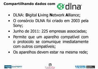 Compartilhando dados com
• DLNA: Digital Living Network Alliance;
• O consórcio DLNA foi criado em 2003 pela
Sony;
• Junho de 2011: 225 empresas associadas;
• Permite que um aparelho compatível com
o protocolo se comunique imediatamente
com outros compatíveis;
• Os aparelhos devem estar na mesma rede;
 