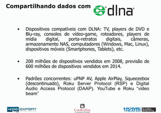 Compartilhando dados com
• Dispositivos compatíveis com DLNA: TV, players de DVD e
Blu-ray, consoles de vídeo-game, roteadores, players de
mídia digital, porta-retratos digitais, câmeras,
armazenamento NAS, computadores (Windows, Mac, Linux),
dispositivos móveis (Smartphones, Tablets), etc.
• 200 milhões de dispositivos vendidos em 2008, previsão de
600 milhões de dispositivos vendidos em 2014.
• Padrões concorrentes: uPNP AV, Apple AirPlay, Squeezebox
(descontinuado), Roku Server Protocol (RSP) e Digital
Audio Access Protocol (DAAP). YouTube e Roku “video
beam”
 