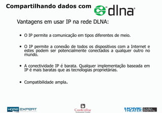 Compartilhando dados com
Vantagens em usar IP na rede DLNA:
 O IP permite a comunicação em tipos diferentes de meio.
 O IP permite a conexão de todos os dispositivos com a Internet e
estes podem ser potencialmente conectados a qualquer outro no
mundo.
 A conectividade IP é barata. Qualquer implementação baseada em
IP é mais baratas que as tecnologias proprietárias.
 Compatibilidade ampla.
 