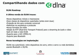 Compartilhando dados com
DLNA Roadmap
A última versão do DLNA trouxe:
•Novos dispositivos móveis e impressoras
•Doze classes de dispositivos suportados (antes eram duas)
•Proteção de link para conteúdo comercial
•Melhorias na arquitetura e protocolo
•Novos formatos de mídia
•Adição do RTP (Real-time Transport Protocol) para o streaming de áudio e vídeo
•QoS em toda a rede DLNA
•Suporte para o AVC (MPEG-4)
•Suporte para Bluetooth
Novas tecnologias em implantação:
•DLNA nos automóveis: entre dispositivos do carro, entre o carro e a rede doméstica
usando Bluetooth e 3G/4G.
 