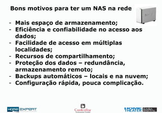 Bons motivos para ter um NAS na rede
- Mais espaço de armazenamento;
- Eficiência e confiabilidade no acesso aos
dados;
- Facilidade de acesso em múltiplas
localidades;
- Recursos de compartilhamento;
- Proteção dos dados – redundância,
armazenamento remoto;
- Backups automáticos – locais e na nuvem;
- Configuração rápida, pouca complicação.
 