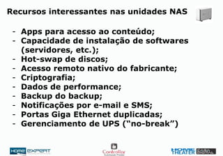 Recursos interessantes nas unidades NAS
- Apps para acesso ao conteúdo;
- Capacidade de instalação de softwares
(servidores, etc.);
- Hot-swap de discos;
- Acesso remoto nativo do fabricante;
- Criptografia;
- Dados de performance;
- Backup do backup;
- Notificações por e-mail e SMS;
- Portas Giga Ethernet duplicadas;
- Gerenciamento de UPS (“no-break”)
 