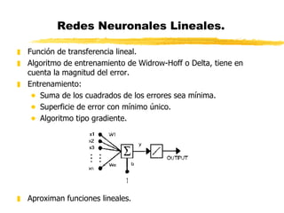 Redes Neuronales Lineales.  Función de transferencia lineal. Algoritmo de entrenamiento de Widrow-Hoff o Delta, tiene en cuenta la magnitud del error. Entrenamiento: Suma de los cuadrados de los errores sea mínima. Superficie de error con mínimo único. Algoritmo tipo gradiente. Aproximan funciones lineales. 