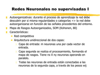 Redes Neuronales no supervisadas I Autoorganizativas: durante el proceso de aprendizaje la red debe descubrir por si misma regularidades o categorías => la red debe autoorganizarse en función de las señales procedentes del entorno. Mapa de Rasgos Autoorganizados, SOM (Kohonen, 80) Características: Red competitiva Arquitectura unidireccional de dos capas: Capa de entrada: m neuronas una por cada vector de entrada. Capa segunda se realiza el procesamiento, formando el mapa de rasgos. Tiene nx X ny neuronas operando en paralelo.  Todas las neuronas de entrada están conectadas a las neuronas de la segunda capa, a través de los pesos wij 