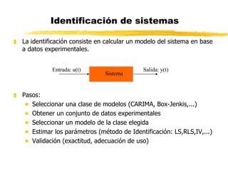 Identificación de sistemas La identificación consiste en calcular un modelo del sistema en base a datos experimentales. Pasos: Seleccionar una clase de modelos (CARIMA, Box-Jenkis,...) Obtener un conjunto de datos experimentales  Seleccionar un modelo de la clase elegida Estimar los parámetros (método de Identificación: LS,RLS,IV,...) Validación (exactitud, adecuación de uso) Sistema Entrada: u(t) Salida: y(t) 