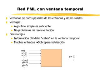 Red PML con ventana temporal Ventanas de datos pasadas de las entradas y de las salidas. Ventajas: Algoritmo simple es suficiente No problemas de realimentación Desventajas Información útil debe “caber” en la ventana temporal Muchas entradas    Sobreparametrización u(t) u(t-1) u(t-2) … u(t-m) y(t-1) y(t-2) … ym (t) 