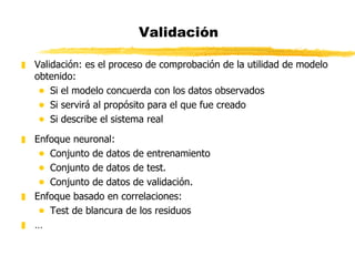 Validación Validación: es el proceso de comprobación de la utilidad de modelo obtenido: Si el modelo concuerda con los datos observados Si servirá al propósito para el que fue creado Si describe el sistema real Enfoque neuronal: Conjunto de datos de entrenamiento Conjunto de datos de test. Conjunto de datos de validación. Enfoque basado en correlaciones: Test de blancura de los residuos … 