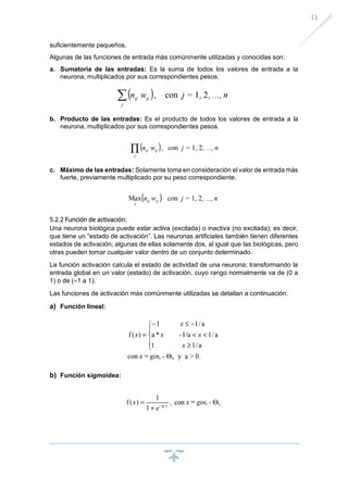 11
suficientemente pequeños.
Algunas de las funciones de entrada más comúnmente utilizadas y conocidas son:
a. Sumatoria de las entradas: Es la suma de todos los valores de entrada a la
neurona, multiplicados por sus correspondientes pesos.
b. Producto de las entradas: Es el producto de todos los valores de entrada a la
neurona, multiplicados por sus correspondientes pesos.
c. Máximo de las entradas: Solamente toma en consideración el valor de entrada más
fuerte, previamente multiplicado por su peso correspondiente.
5.2.2 Función de activación:
Una neurona biológica puede estar activa (excitada) o inactiva (no excitada); es decir,
que tiene un “estado de activación”. Las neuronas artificiales también tienen diferentes
estados de activación; algunas de ellas solamente dos, al igual que las biológicas, pero
otras pueden tomar cualquier valor dentro de un conjunto determinado.
La función activación calcula el estado de actividad de una neurona; transformando la
entrada global en un valor (estado) de activación, cuyo rango normalmente va de (0 a
1) o de (–1 a 1).
Las funciones de activación más comúnmente utilizadas se detallan a continuación:
a) Función lineal:
b) Función sigmoidea:
 