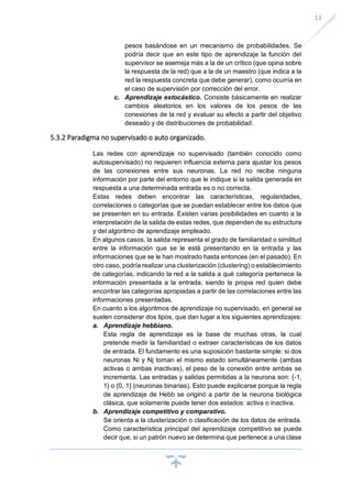 13
pesos basándose en un mecanismo de probabilidades. Se
podría decir que en este tipo de aprendizaje la función del
supervisor se asemeja más a la de un crítico (que opina sobre
la respuesta de la red) que a la de un maestro (que indica a la
red la respuesta concreta que debe generar), como ocurría en
el caso de supervisión por corrección del error.
c. Aprendizaje estocástico. Consiste básicamente en realizar
cambios aleatorios en los valores de los pesos de las
conexiones de la red y evaluar su efecto a partir del objetivo
deseado y de distribuciones de probabilidad.
5.3.2 Paradigma no supervisado o auto organizado.
Las redes con aprendizaje no supervisado (también conocido como
autosupervisado) no requieren influencia externa para ajustar los pesos
de las conexiones entre sus neuronas. La red no recibe ninguna
información por parte del entorno que le indique si la salida generada en
respuesta a una determinada entrada es o no correcta.
Estas redes deben encontrar las características, regularidades,
correlaciones o categorías que se puedan establecer entre los datos que
se presenten en su entrada. Existen varias posibilidades en cuanto a la
interpretación de la salida de estas redes, que dependen de su estructura
y del algoritmo de aprendizaje empleado.
En algunos casos, la salida representa el grado de familiaridad o similitud
entre la información que se le está presentando en la entrada y las
informaciones que se le han mostrado hasta entonces (en el pasado). En
otro caso, podría realizar una clusterización (clustering) o establecimiento
de categorías, indicando la red a la salida a qué categoría pertenece la
información presentada a la entrada, siendo la propia red quien debe
encontrar las categorías apropiadas a partir de las correlaciones entre las
informaciones presentadas.
En cuanto a los algoritmos de aprendizaje no supervisado, en general se
suelen considerar dos tipos, que dan lugar a los siguientes aprendizajes:
a. Aprendizaje hebbiano.
Esta regla de aprendizaje es la base de muchas otras, la cual
pretende medir la familiaridad o extraer características de los datos
de entrada. El fundamento es una suposición bastante simple: si dos
neuronas Ni y Nj toman el mismo estado simultáneamente (ambas
activas o ambas inactivas), el peso de la conexión entre ambas se
incrementa. Las entradas y salidas permitidas a la neurona son: {-1,
1} o {0, 1} (neuronas binarias). Esto puede explicarse porque la regla
de aprendizaje de Hebb se originó a partir de la neurona biológica
clásica, que solamente puede tener dos estados: activa o inactiva.
b. Aprendizaje competitivo y comparativo.
Se orienta a la clusterización o clasificación de los datos de entrada.
Como característica principal del aprendizaje competitivo se puede
decir que, si un patrón nuevo se determina que pertenece a una clase
 