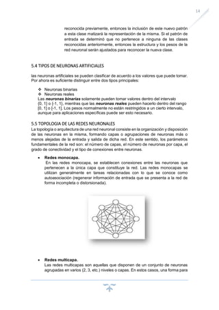 14
reconocida previamente, entonces la inclusión de este nuevo patrón
a esta clase matizará la representación de la misma. Si el patrón de
entrada se determinó que no pertenece a ninguna de las clases
reconocidas anteriormente, entonces la estructura y los pesos de la
red neuronal serán ajustados para reconocer la nueva clase.
5.4 TIPOS DE NEURONAS ARTIFICIALES
las neuronas artificiales se pueden clasificar de acuerdo a los valores que puede tomar.
Por ahora es suficiente distinguir entre dos tipos principales:
❖ Neuronas binarias
❖ Neuronas reales
Las neuronas binarias solamente pueden tomar valores dentro del intervalo
{0, 1} o {-1, 1}, mientras que las neuronas reales pueden hacerlo dentro del rango
[0, 1] o [-1, 1]. Los pesos normalmente no están restringidos a un cierto intervalo,
aunque para aplicaciones específicas puede ser esto necesario.
5.5 TOPOLOGIA DE LAS REDES NEURONALES
La topología o arquitectura de una red neuronal consiste en la organización y disposición
de las neuronas en la misma, formando capas o agrupaciones de neuronas más o
menos alejadas de la entrada y salida de dicha red. En este sentido, los parámetros
fundamentales de la red son: el número de capas, el número de neuronas por capa, el
grado de conectividad y el tipo de conexiones entre neuronas.
• Redes monocapa.
En las redes monocapa, se establecen conexiones entre las neuronas que
pertenecen a la única capa que constituye la red. Las redes monocapas se
utilizan generalmente en tareas relacionadas con lo que se conoce como
autoasociación (regenerar información de entrada que se presenta a la red de
forma incompleta o distorsionada).
• Redes multicapa.
Las redes multicapas son aquellas que disponen de un conjunto de neuronas
agrupadas en varios (2, 3, etc.) niveles o capas. En estos casos, una forma para
 