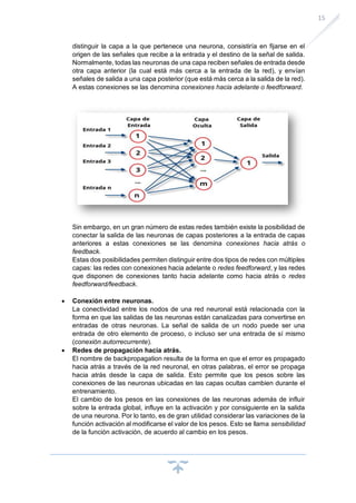 15
distinguir la capa a la que pertenece una neurona, consistiría en fijarse en el
origen de las señales que recibe a la entrada y el destino de la señal de salida.
Normalmente, todas las neuronas de una capa reciben señales de entrada desde
otra capa anterior (la cual está más cerca a la entrada de la red), y envían
señales de salida a una capa posterior (que está más cerca a la salida de la red).
A estas conexiones se las denomina conexiones hacia adelante o feedforward.
Sin embargo, en un gran número de estas redes también existe la posibilidad de
conectar la salida de las neuronas de capas posteriores a la entrada de capas
anteriores a estas conexiones se las denomina conexiones hacia atrás o
feedback.
Estas dos posibilidades permiten distinguir entre dos tipos de redes con múltiples
capas: las redes con conexiones hacia adelante o redes feedforward, y las redes
que disponen de conexiones tanto hacia adelante como hacia atrás o redes
feedforward/feedback.
• Conexión entre neuronas.
La conectividad entre los nodos de una red neuronal está relacionada con la
forma en que las salidas de las neuronas están canalizadas para convertirse en
entradas de otras neuronas. La señal de salida de un nodo puede ser una
entrada de otro elemento de proceso, o incluso ser una entrada de sí mismo
(conexión autorrecurrente).
• Redes de propagación hacia atrás.
El nombre de backpropagation resulta de la forma en que el error es propagado
hacia atrás a través de la red neuronal, en otras palabras, el error se propaga
hacia atrás desde la capa de salida. Esto permite que los pesos sobre las
conexiones de las neuronas ubicadas en las capas ocultas cambien durante el
entrenamiento.
El cambio de los pesos en las conexiones de las neuronas además de influir
sobre la entrada global, influye en la activación y por consiguiente en la salida
de una neurona. Por lo tanto, es de gran utilidad considerar las variaciones de la
función activación al modificarse el valor de los pesos. Esto se llama sensibilidad
de la función activación, de acuerdo al cambio en los pesos.
 