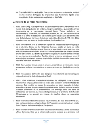 5
b) El modelo dirigido a aplicación. Este modelo no tiene por qué guardar similitud
con los sistemas biológicos. Su arquitectura está fuertemente ligada a las
necesidades de las aplicaciones para la que es diseñada.
2. Historia de las redes neuronales:
➢ 1936 - Alan Turing. Fue el primero en estudiar el cerebro como una forma de ver el
mundo de la computación. Sin embargo, los primeros teóricos que concibieron los
fundamentos de la computación neuronal fueron Warren McCulloch, un
neurofisiólogo, y Walter Pitts, un matemático, quienes, en 1943, lanzaron una teoría
acerca de la forma de trabajar de las neuronas (Un Cálculo Lógico de la Inminente
Idea de la Actividad Nerviosa - Boletín de Matemática Biofísica 5: 115-133). Ellos
modelaron una red neuronal simple mediante circuitos eléctricos.
➢ 1949 - Donald Hebb. Fue el primero en explicar los procesos del aprendizaje (que
es el elemento básico de la inteligencia humana) desde un punto de vista
psicológico, desarrollando una regla de como el aprendizaje ocurría. Aun hoy, este
es el fundamento de la mayoría de las funciones de aprendizaje que pueden hallarse
en una red neuronal. Su idea fue que el aprendizaje ocurría cuando ciertos cambios
en una neurona eran activados. También intentó encontrar semejanzas entre el
aprendizaje y la actividad nerviosa. Los trabajos de Hebb formaron las bases de la
Teoría de las Redes Neuronales.
➢ 1950 - Karl Lashley. En sus series de ensayos, encontró que la información no era
almacenada en forma centralizada en el cerebro sino que era distribuida encima de
él.
➢ 1956 - Congreso de Dartmouth. Este Congreso frecuentemente se menciona para
indicar el nacimiento de la inteligencia artificial.
➢ 1957 - Frank Rosenblatt. Comenzó el desarrollo del Perceptron. Esta es la red
neuronal más antigua; utilizándose hoy en día para aplicación como identificador de
patrones. Este modelo era capaz de generalizar, es decir, después de haber
aprendido una serie de patrones podía reconocer otros similares, aunque no se le
hubiesen presentado en el entrenamiento. Sin embargo, tenía una serie de
limitaciones, por ejemplo, su incapacidad para resolver el problema de la función
OR-exclusiva y, en general, era incapaz de clasificar clases no separables
linealmente.
➢ 1959 - Frank Rosenblatt: Principios de Neurodinámica. En este libro confirmó que,
bajo ciertas condiciones, el aprendizaje del Perceptron convergía hacia un estado
finito (Teorema de Convergencia del Perceptron).
➢ 1960 - Bernard Widroff/Marcian Hoff. Desarrollaron el modelo Adaline (ADAptative
LINear Elements). Esta fue la primera red neuronal aplicada a un problema real
 