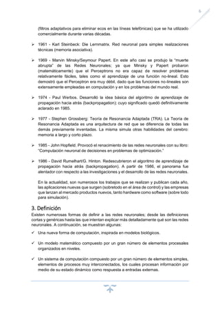6
(filtros adaptativos para eliminar ecos en las líneas telefónicas) que se ha utilizado
comercialmente durante varias décadas.
➢ 1961 - Karl Steinbeck: Die Lernmatrix. Red neuronal para simples realizaciones
técnicas (memoria asociativa).
➢ 1969 - Marvin Minsky/Seymour Papert. En este año casi se produjo la “muerte
abrupta” de las Redes Neuronales; ya que Minsky y Papert probaron
(matemáticamente) que el Perceptrons no era capaz de resolver problemas
relativamente fáciles, tales como el aprendizaje de una función no-lineal. Esto
demostró que el Perceptron era muy débil, dado que las funciones no-lineales son
extensamente empleadas en computación y en los problemas del mundo real.
➢ 1974 - Paul Werbos. Desarrolló la idea básica del algoritmo de aprendizaje de
propagación hacia atrás (backpropagation); cuyo significado quedó definitivamente
aclarado en 1985.
➢ 1977 - Stephen Grossberg: Teoría de Resonancia Adaptada (TRA). La Teoría de
Resonancia Adaptada es una arquitectura de red que se diferencia de todas las
demás previamente inventadas. La misma simula otras habilidades del cerebro:
memoria a largo y corto plazo.
➢ 1985 - John Hopfield. Provocó el renacimiento de las redes neuronales con su libro:
“Computación neuronal de decisiones en problemas de optimización.”
➢ 1986 - David Rumelhart/G. Hinton. Redescubrieron el algoritmo de aprendizaje de
propagación hacia atrás (backpropagation). A partir de 1986, el panorama fue
alentador con respecto a las investigaciones y el desarrollo de las redes neuronales.
En la actualidad, son numerosos los trabajos que se realizan y publican cada año,
las aplicaciones nuevas que surgen (sobretodo en el área de control) y las empresas
que lanzan al mercado productos nuevos, tanto hardware como software (sobre todo
para simulación).
3. Definición
Existen numerosas formas de definir a las redes neuronales; desde las definiciones
cortas y genéricas hasta las que intentan explicar más detalladamente qué son las redes
neuronales. A continuación, se muestran algunas:
✓ Una nueva forma de computación, inspirada en modelos biológicos.
✓ Un modelo matemático compuesto por un gran número de elementos procesales
organizados en niveles.
✓ Un sistema de computación compuesto por un gran número de elementos simples,
elementos de procesos muy interconectados, los cuales procesan información por
medio de su estado dinámico como respuesta a entradas externas.
 