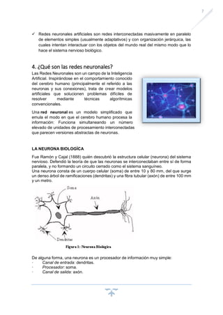 7
✓ Redes neuronales artificiales son redes interconectadas masivamente en paralelo
de elementos simples (usualmente adaptativos) y con organización jerárquica, las
cuales intentan interactuar con los objetos del mundo real del mismo modo que lo
hace el sistema nervioso biológico.
4. ¿Qué son las redes neuronales?
Las Redes Neuronales son un campo de la Inteligencia
Artificial. Inspirándose en el comportamiento conocido
del cerebro humano (principalmente el referido a las
neuronas y sus conexiones), trata de crear modelos
artificiales que solucionen problemas difíciles de
resolver mediante técnicas algorítmicas
convencionales.
Una red neuronal es un modelo simplificado que
emula el modo en que el cerebro humano procesa la
información: Funciona simultaneando un número
elevado de unidades de procesamiento interconectadas
que parecen versiones abstractas de neuronas.
LA NEURONA BIOLOGÍCA
Fue Ramón y Cajal (1888) quién descubrió la estructura celular (neurona) del sistema
nervioso. Defendió la teoría de que las neuronas se interconectaban entre sí de forma
paralela, y no formando un circuito cerrado como el sistema sanguíneo.
Una neurona consta de un cuerpo celular (soma) de entre 10 y 80 mm, del que surge
un denso árbol de ramificaciones (dendritas) y una fibra tubular (axón) de entre 100 mm
y un metro.
De alguna forma, una neurona es un procesador de información muy simple:
· Canal de entrada: dendritas.
· Procesador: soma.
· Canal de salida: axón.
 