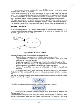 8
Una neurona cerebral puede recibir unas 10.000 entradas y enviar a su vez su
salida a varios cientos de neuronas.
La conexión entre neuronas se llama sinapsis. No es una conexión física, sino que hay
unos 2 mm de separación. Son conexiones unidireccionales, en la que la transmisión de
la información se hace de forma eléctrica en el interior de la neurona y de forma química
entre neuronas; gracias a unas sustancias específicas llamadas neurotransmisores.
No todas las neuronas son iguales, existen muchos tipos diferentes según el número
de ramificaciones de sus dendritas, la longitud del axón y otros detalles estructurales.
Sin embargo, como hemos visto, todas ellas operan con los mismos principios básicos.
NEURONA ARTIFICIAL
El modelo de Rumelhart y McClelland (1986) define un elemento de proceso (EP), o
neurona artificial, como un dispositivo que a partir de un conjunto de entradas, xi(i=1...n)
o vector x, genera una única salida y.
Esta neurona artificial consta de los siguientes elementos:
- Conjunto de entradas o vector de entradas x, de n componentes
- Conjunto de pesos sinápticos wij. Representan la interacción entre la neurona
presináptica j y la postsináptica i.
- Regla de propagación d(wij,xj(t)): proporciona el potencial postsináptico, hi(t).
- Función de activación ai(t)=f(ai(t-1), hi(t)): proporciona el estado de activación de
la neurona en función del estado anterior y del valor postsináptico.
- Función de salida Fi(t): proporciona la salida yi(t), en función del estado de
activación.
Las señales de entrada y salida pueden ser señales binarias (0,1 – neuronas de
McCulloch y Pitts), bipolares (-1,1), números enteros o continuos, variables borrosas,
etc.
La regla de propagación suele ser una suma ponderada del producto escalar del vector
de entrada y el vector de pesos:
También se usa a menudo la distancia euclídea entre ambos vectores:
Existen otro tipo de reglas menos conocidas como la distancia de Voronoi, de
Mahalanobis, etc.
La función de activación no suele tener en cuenta el estado anterior de la neurona, sino
sólo el potencial hi(t). Suele ser una función determinista y, casi siempre, continua y
 