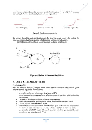 9
monótona creciente. Las más comunes son la función signo (+1 si hi(t)>0, -1 en caso
contrario), la función semilineal y las funciones sigmoides:
La función de salida suele ser la identidad. En algunos casos es un valor umbral (la
neurona no se activa hasta que su estado supera un determinado valor).
Con todo esto, el modelo de neurona queda bastante simplificado:
5. LA RED NEURONAL ARTIFICIAL
5.1 DEFINICIÓN
Una red neuronal artificial (RNA) se puede definir (Hecht – Nielssen 93) como un grafo
dirigido con las siguientes restricciones:
▪ Los nodos se llaman elementos de proceso (EP).
▪ Los enlaces se llaman conexiones y funcionan como caminos unidireccionales
instantáneos
▪ Cada EP puede tener cualquier número de conexiones.
▪ Todas las conexiones que salgan de un EP deben tener la misma señal.
▪ Los EP pueden tener memoria local.
▪ Cada EP posee una función de transferencia que, en función de las entradas
y la memoria local produce una señal de salida y / o altera la memoria local.
▪ Las entradas a la RNA llegan del mundo exterior, mientras que sus salidas son
conexiones que abandonan la RNA.
 