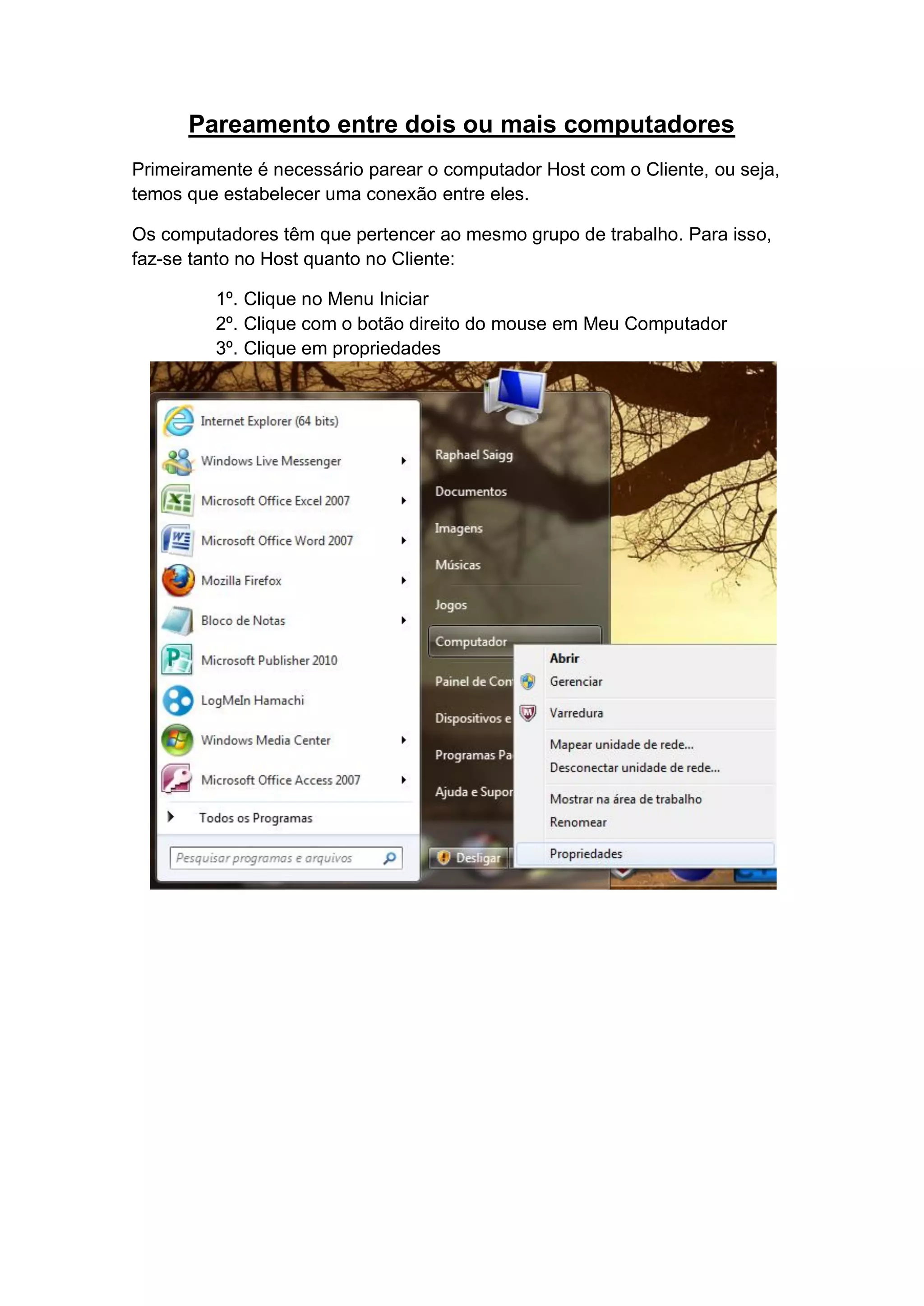 Pareamento entre dois ou mais computadores
Primeiramente é necessário parear o computador Host com o Cliente, ou seja,
temos que estabelecer uma conexão entre eles.

Os computadores têm que pertencer ao mesmo grupo de trabalho. Para isso,
faz-se tanto no Host quanto no Cliente:

         1º. Clique no Menu Iniciar
         2º. Clique com o botão direito do mouse em Meu Computador
         3º. Clique em propriedades
 