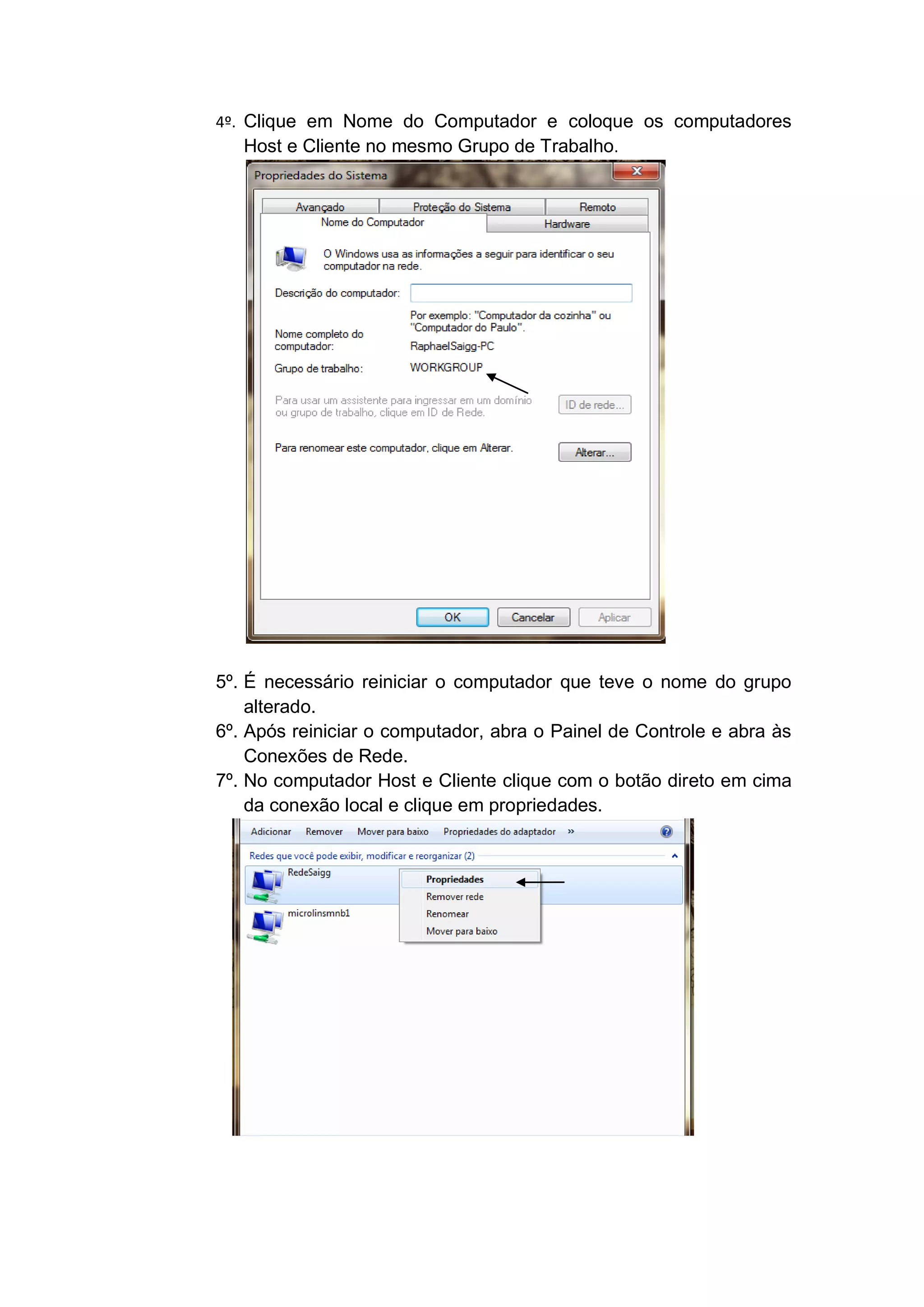 4º. Clique em Nome do Computador e coloque os computadores
    Host e Cliente no mesmo Grupo de Trabalho.




5º. É necessário reiniciar o computador que teve o nome do grupo
    alterado.
6º. Após reiniciar o computador, abra o Painel de Controle e abra às
    Conexões de Rede.
7º. No computador Host e Cliente clique com o botão direto em cima
    da conexão local e clique em propriedades.
 