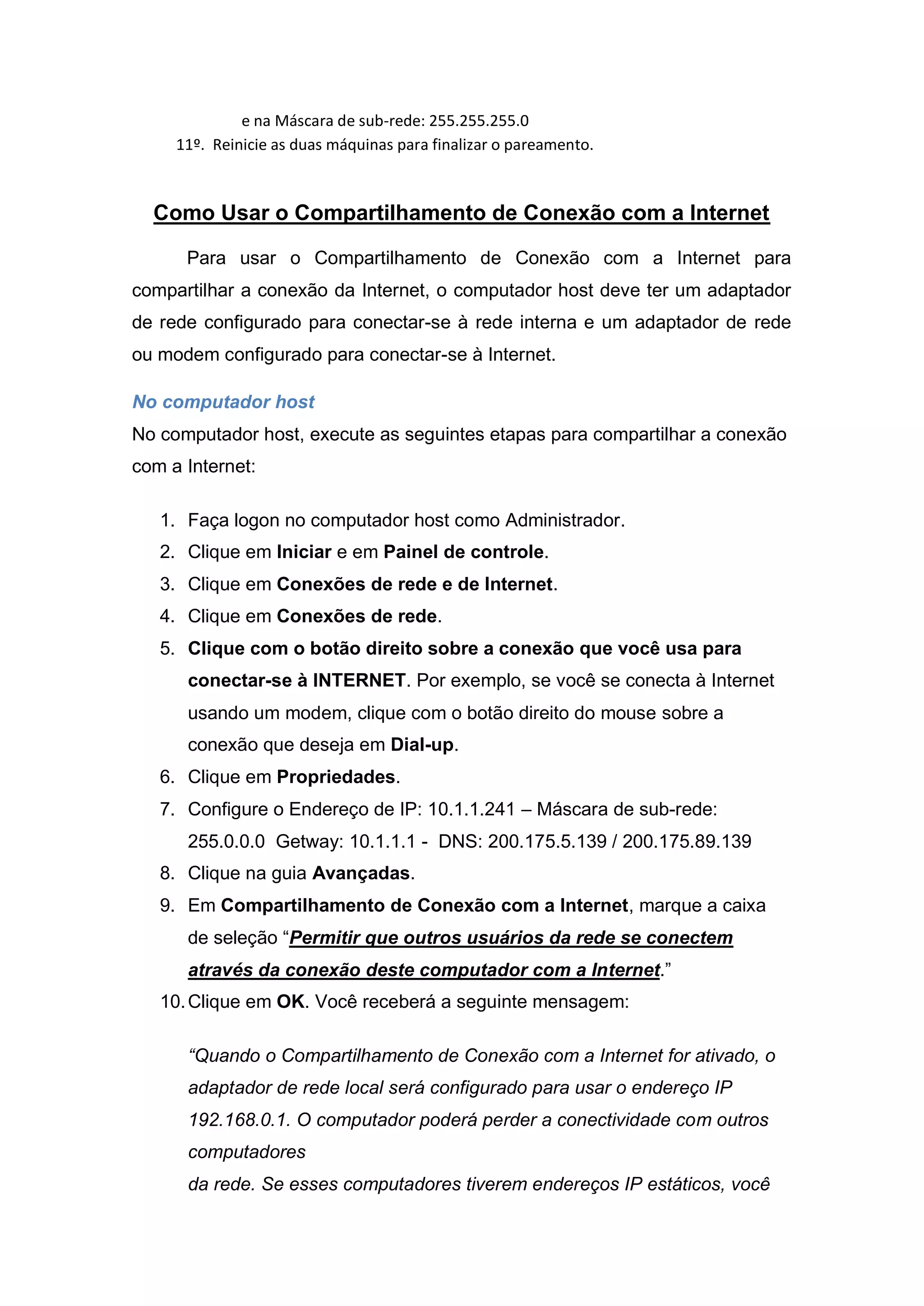 e na Máscara de sub-rede: 255.255.255.0
     11º. Reinicie as duas máquinas para finalizar o pareamento.



  Como Usar o Compartilhamento de Conexão com a Internet

      Para usar o Compartilhamento de Conexão com a Internet para
compartilhar a conexão da Internet, o computador host deve ter um adaptador
de rede configurado para conectar-se à rede interna e um adaptador de rede
ou modem configurado para conectar-se à Internet.

No computador host
No computador host, execute as seguintes etapas para compartilhar a conexão
com a Internet:

   1. Faça logon no computador host como Administrador.
   2. Clique em Iniciar e em Painel de controle.
   3. Clique em Conexões de rede e de Internet.
   4. Clique em Conexões de rede.
   5. Clique com o botão direito sobre a conexão que você usa para
      conectar-se à INTERNET. Por exemplo, se você se conecta à Internet
      usando um modem, clique com o botão direito do mouse sobre a
      conexão que deseja em Dial-up.
   6. Clique em Propriedades.
   7. Configure o Endereço de IP: 10.1.1.241 – Máscara de sub-rede:
      255.0.0.0 Getway: 10.1.1.1 - DNS: 200.175.5.139 / 200.175.89.139
   8. Clique na guia Avançadas.
   9. Em Compartilhamento de Conexão com a Internet, marque a caixa
      de seleção “Permitir que outros usuários da rede se conectem
      através da conexão deste computador com a Internet.”
   10. Clique em OK. Você receberá a seguinte mensagem:

      “Quando o Compartilhamento de Conexão com a Internet for ativado, o
      adaptador de rede local será configurado para usar o endereço IP
      192.168.0.1. O computador poderá perder a conectividade com outros
      computadores
      da rede. Se esses computadores tiverem endereços IP estáticos, você
 