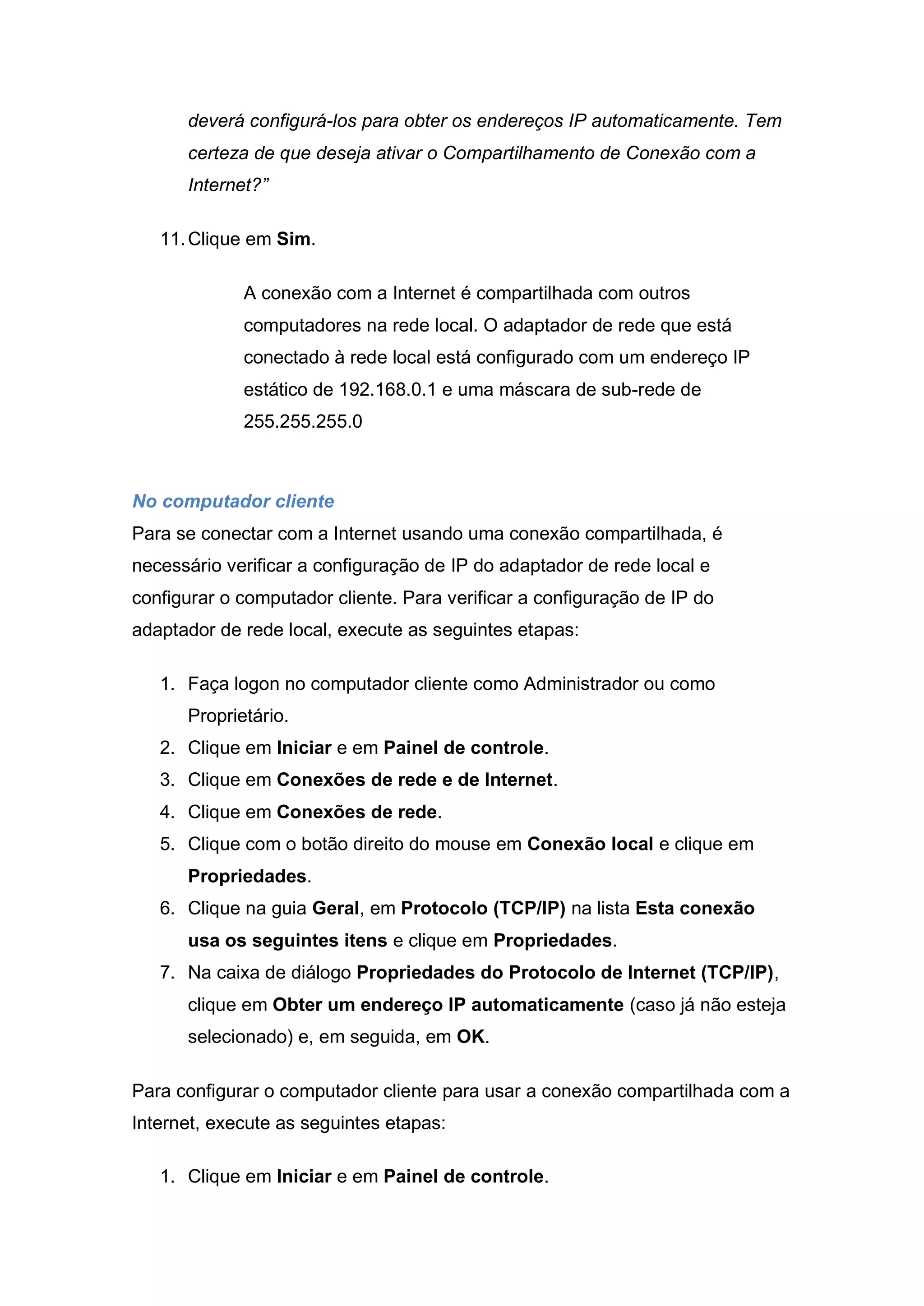 deverá configurá-los para obter os endereços IP automaticamente. Tem
      certeza de que deseja ativar o Compartilhamento de Conexão com a
      Internet?”

   11. Clique em Sim.

             A conexão com a Internet é compartilhada com outros
             computadores na rede local. O adaptador de rede que está
             conectado à rede local está configurado com um endereço IP
             estático de 192.168.0.1 e uma máscara de sub-rede de
             255.255.255.0



No computador cliente
Para se conectar com a Internet usando uma conexão compartilhada, é
necessário verificar a configuração de IP do adaptador de rede local e
configurar o computador cliente. Para verificar a configuração de IP do
adaptador de rede local, execute as seguintes etapas:

   1. Faça logon no computador cliente como Administrador ou como
      Proprietário.
   2. Clique em Iniciar e em Painel de controle.
   3. Clique em Conexões de rede e de Internet.
   4. Clique em Conexões de rede.
   5. Clique com o botão direito do mouse em Conexão local e clique em
      Propriedades.
   6. Clique na guia Geral, em Protocolo (TCP/IP) na lista Esta conexão
      usa os seguintes itens e clique em Propriedades.
   7. Na caixa de diálogo Propriedades do Protocolo de Internet (TCP/IP),
      clique em Obter um endereço IP automaticamente (caso já não esteja
      selecionado) e, em seguida, em OK.

Para configurar o computador cliente para usar a conexão compartilhada com a
Internet, execute as seguintes etapas:

   1. Clique em Iniciar e em Painel de controle.
 
