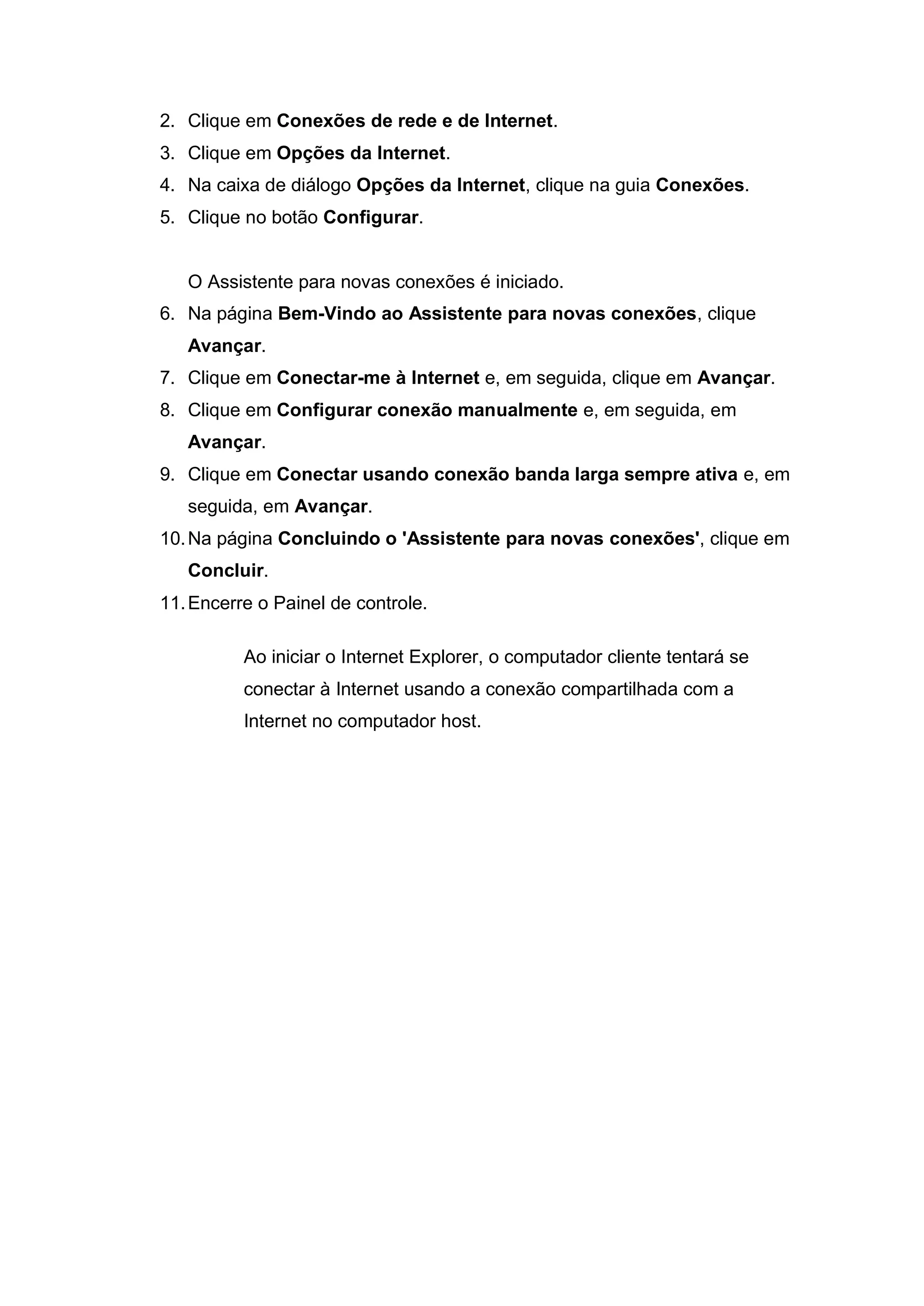 2. Clique em Conexões de rede e de Internet.
3. Clique em Opções da Internet.
4. Na caixa de diálogo Opções da Internet, clique na guia Conexões.
5. Clique no botão Configurar.


   O Assistente para novas conexões é iniciado.
6. Na página Bem-Vindo ao Assistente para novas conexões, clique
   Avançar.
7. Clique em Conectar-me à Internet e, em seguida, clique em Avançar.
8. Clique em Configurar conexão manualmente e, em seguida, em
   Avançar.
9. Clique em Conectar usando conexão banda larga sempre ativa e, em
   seguida, em Avançar.
10. Na página Concluindo o 'Assistente para novas conexões', clique em
   Concluir.
11. Encerre o Painel de controle.

          Ao iniciar o Internet Explorer, o computador cliente tentará se
          conectar à Internet usando a conexão compartilhada com a
          Internet no computador host.
 