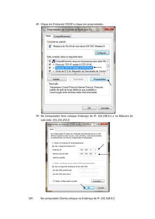8º. Clique em Protocolo TCP/IP e clique em propriedades.




       9º. No Computador Host coloque Endereço de IP: 192.198.0.1 e na Máscara de
           sub-rede: 255.255.255.0




10º.      No computador Cliente coloque no Endereço de IP: 192.168.0.2
 