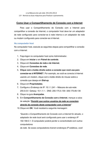 e na Máscara de sub-rede: 255.255.255.0
     11º. Reinicie as duas máquinas para finalizar o pareamento.



  Como Usar o Compartilhamento de Conexão com a Internet

      Para usar o Compartilhamento de Conexão com a Internet para
compartilhar a conexão da Internet, o computador host deve ter um adaptador
de rede configurado para conectar-se à rede interna e um adaptador de rede
ou modem configurado para conectar-se à Internet.

No computador host
No computador host, execute as seguintes etapas para compartilhar a conexão
com a Internet:

   1. Faça logon no computador host como Administrador.
   2. Clique em Iniciar e em Painel de controle.
   3. Clique em Conexões de rede e de Internet.
   4. Clique em Conexões de rede.
   5. Clique com o botão direito sobre a conexão que você usa para
      conectar-se à INTERNET. Por exemplo, se você se conecta à Internet
      usando um modem, clique com o botão direito do mouse sobre a
      conexão que deseja em Dial-up.
   6. Clique em Propriedades.
   7. Configure o Endereço de IP: 10.1.1.241 – Máscara de sub-rede:
      255.0.0.0 Getway: 10.1.1.1 - DNS: 200.175.5.139 / 200.175.89.139
   8. Clique na guia Avançadas.
   9. Em Compartilhamento de Conexão com a Internet, marque a caixa
      de seleção “Permitir que outros usuários da rede se conectem
      através da conexão deste computador com a Internet.”
   10. Clique em OK. Você receberá a seguinte mensagem:

      “Quando o Compartilhamento de Conexão com a Internet for ativado, o
      adaptador de rede local será configurado para usar o endereço IP
      192.168.0.1. O computador poderá perder a conectividade com outros
      computadores
      da rede. Se esses computadores tiverem endereços IP estáticos, você
 