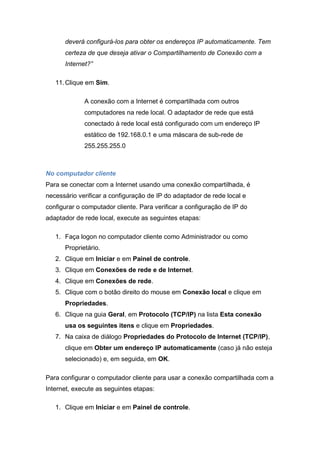 deverá configurá-los para obter os endereços IP automaticamente. Tem
      certeza de que deseja ativar o Compartilhamento de Conexão com a
      Internet?”

   11. Clique em Sim.

             A conexão com a Internet é compartilhada com outros
             computadores na rede local. O adaptador de rede que está
             conectado à rede local está configurado com um endereço IP
             estático de 192.168.0.1 e uma máscara de sub-rede de
             255.255.255.0



No computador cliente
Para se conectar com a Internet usando uma conexão compartilhada, é
necessário verificar a configuração de IP do adaptador de rede local e
configurar o computador cliente. Para verificar a configuração de IP do
adaptador de rede local, execute as seguintes etapas:

   1. Faça logon no computador cliente como Administrador ou como
      Proprietário.
   2. Clique em Iniciar e em Painel de controle.
   3. Clique em Conexões de rede e de Internet.
   4. Clique em Conexões de rede.
   5. Clique com o botão direito do mouse em Conexão local e clique em
      Propriedades.
   6. Clique na guia Geral, em Protocolo (TCP/IP) na lista Esta conexão
      usa os seguintes itens e clique em Propriedades.
   7. Na caixa de diálogo Propriedades do Protocolo de Internet (TCP/IP),
      clique em Obter um endereço IP automaticamente (caso já não esteja
      selecionado) e, em seguida, em OK.

Para configurar o computador cliente para usar a conexão compartilhada com a
Internet, execute as seguintes etapas:

   1. Clique em Iniciar e em Painel de controle.
 