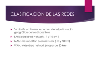 CLASIFICACION DE LAS REDES
 Se clasifican teniendo como criterio la distancia
geográfica de los dispositivos
 LAN: local área Netwark ( 1 y 10 km )
 MAN: metropolitan área netwark ( 10 y 50 km)
 WAN: wide área networl: (mayor de 50 km)
 