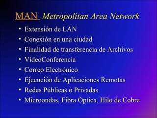 MAN  Metropolitan Area Network Extensión de LAN Conexión en una ciudad Finalidad de transferencia de Archivos VideoConferencia Correo Electrónico Ejecución de Aplicaciones Remotas Redes Públicas o Privadas Microondas, Fibra Optica, Hilo de Cobre 