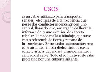 USOS
es un cable utilizado para transportar
señales eléctricas de alta frecuencia que
posee dos conductores concéntricos, uno
central, llamado vivo, encargado de llevar la
información, y uno exterior, de aspecto
tubular, llamado malla o blindaje, que sirve
como referencia de tierra y retorno de
las corrientes. Entre ambos se encuentra una
capa aislante llamada dieléctrico, de cuyas
características dependerá principalmente la
calidad del cable. Todo el conjunto suele estar
protegido por una cubierta aislante.
 