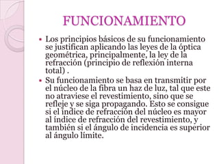 FUNCIONAMIENTO
 Los principios básicos de su funcionamiento
  se justifican aplicando las leyes de la óptica
  geométrica, principalmente, la ley de la
  refracción (principio de reflexión interna
  total) .
 Su funcionamiento se basa en transmitir por
  el núcleo de la fibra un haz de luz, tal que este
  no atraviese el revestimiento, sino que se
  refleje y se siga propagando. Esto se consigue
  si el índice de refracción del núcleo es mayor
  al índice de refracción del revestimiento, y
  también si el ángulo de incidencia es superior
  al ángulo límite.
 