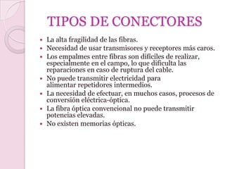 TIPOS DE CONECTORES
   La alta fragilidad de las fibras.
   Necesidad de usar transmisores y receptores más caros.
   Los empalmes entre fibras son difíciles de realizar,
    especialmente en el campo, lo que dificulta las
    reparaciones en caso de ruptura del cable.
   No puede transmitir electricidad para
    alimentar repetidores intermedios.
   La necesidad de efectuar, en muchos casos, procesos de
    conversión eléctrica-óptica.
   La fibra óptica convencional no puede transmitir
    potencias elevadas.
   No existen memorias ópticas.
 