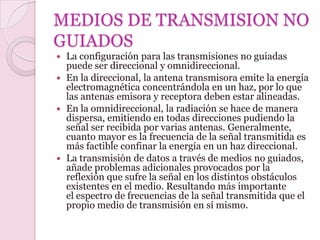 MEDIOS DE TRANSMISION NO
GUIADOS
 La configuración para las transmisiones no guiadas
  puede ser direccional y omnidireccional.
 En la direccional, la antena transmisora emite la energía
  electromagnética concentrándola en un haz, por lo que
  las antenas emisora y receptora deben estar alineadas.
 En la omnidireccional, la radiación se hace de manera
  dispersa, emitiendo en todas direcciones pudiendo la
  señal ser recibida por varias antenas. Generalmente,
  cuanto mayor es la frecuencia de la señal transmitida es
  más factible confinar la energía en un haz direccional.
 La transmisión de datos a través de medios no guiados,
  añade problemas adicionales provocados por la
  reflexión que sufre la señal en los distintos obstáculos
  existentes en el medio. Resultando más importante
  el espectro de frecuencias de la señal transmitida que el
  propio medio de transmisión en sí mismo.
 